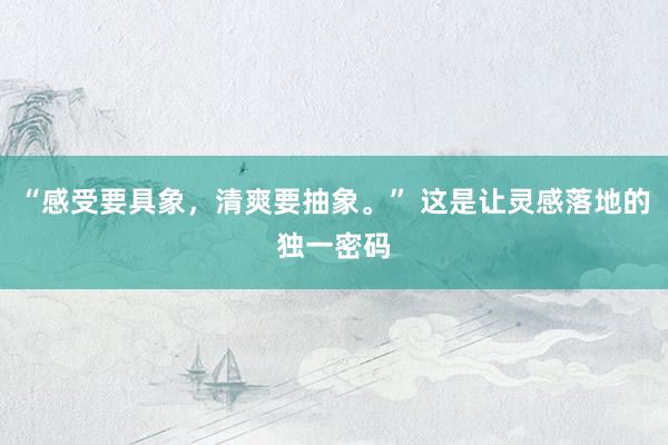 “感受要具象，清爽要抽象。” 这是让灵感落地的独一密码